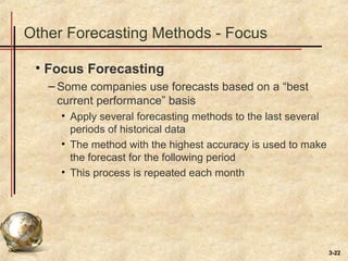 3-22
Other Forecasting Methods - Focus
• Focus Forecasting
– Some companies use forecasts based on a “best
current performance” basis
• Apply several forecasting methods to the last several
periods of historical data
• The method with the highest accuracy is used to make
the forecast for the following period
• This process is repeated each month
 