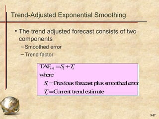 3-27
Trend-Adjusted Exponential Smoothing
• The trend adjusted forecast consists of two
components
– Smoothed error
– Trend factor
TAFt+1 =St +Tt
where
St =Previousforecastplussmoothederror
Tt =Currenttrendestimate
 