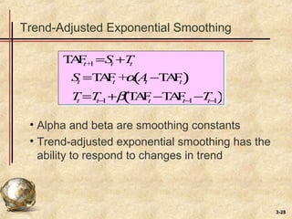 3-28
Trend-Adjusted Exponential Smoothing
• Alpha and beta are smoothing constants
• Trend-adjusted exponential smoothing has the
ability to respond to changes in trend
TAFt+1 =St +Tt
St =TAFt +α At −TAFt( )
Tt =Tt−1+β TAFt −TAFt−1−Tt−1( )
 