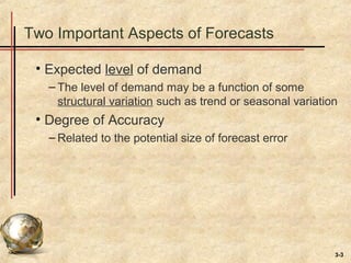 3-3
Two Important Aspects of Forecasts
• Expected level of demand
– The level of demand may be a function of some
structural variation such as trend or seasonal variation
• Degree of Accuracy
– Related to the potential size of forecast error
 