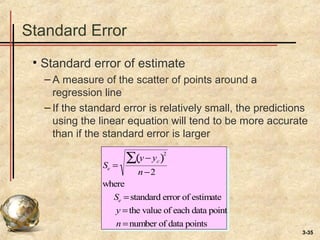3-35
Standard Error
• Standard error of estimate
– A measure of the scatter of points around a
regression line
– If the standard error is relatively small, the predictions
using the linear equation will tend to be more accurate
than if the standard error is larger
Se =
y − yc( )
2
∑
n−2
where
Se =standard error of estimate
y =the value of each data point
n =number of data points
 