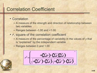3-36
Correlation Coefficient
• Correlation
– A measure of the strength and direction of relationship between
two variables
– Ranges between -1.00 and +1.00
• r2
, square of the correlation coefficient
– A measure of the percentage of variability in the values of y that
is “explained” by the independent variable
– Ranges between 0 and 1.00
r2
=
n xy∑( )− x∑( ) y∑( )
n x2
∑( )− x∑( )
2
n y2
∑( )− y∑( )
2










 