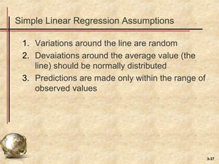 3-37
Simple Linear Regression Assumptions
1. Variations around the line are random
2. Devaiations around the average value (the
line) should be normally distributed
3. Predictions are made only within the range of
observed values
 