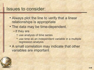 3-38
Issues to consider:
• Always plot the line to verify that a linear
relationships is appropriate
• The data may be time-dependent.
– If they are
• use analysis of time series
• use time as an independent variable in a multiple
regression analysis
• A small correlation may indicate that other
variables are important
 