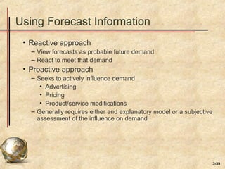 3-39
Using Forecast Information
• Reactive approach
– View forecasts as probable future demand
– React to meet that demand
• Proactive approach
– Seeks to actively influence demand
• Advertising
• Pricing
• Product/service modifications
– Generally requires either and explanatory model or a subjective
assessment of the influence on demand
 