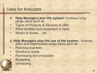 3-4
Uses for forecasts
1. Help Managers plan the system: involves Long-
range plans such as
• Types of Products & Services to offer
• What facilities and equipment to have
• Where to locate….etc
2. Help Managers plan the use of the system: involves
short and intermediate range plans such as
• Planning inventory
• Workforce levels
• Purchasing and production
• Budgeting
• scheduling
 