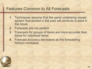 3-5
Features Common to All Forecasts
1. Techniques assume that the same underlying causal
system that existed in the past will continue to exist in
the future
2. Forecasts are not perfect
3. Forecasts for groups of items are more accurate than
those for individual items
4. Forecast accuracy decreases as the forecasting
horizon increases
 