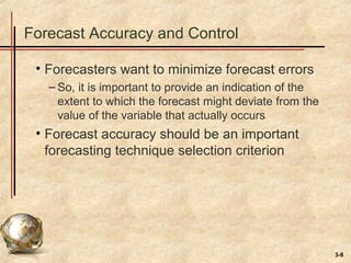 3-8
Forecast Accuracy and Control
• Forecasters want to minimize forecast errors
– So, it is important to provide an indication of the
extent to which the forecast might deviate from the
value of the variable that actually occurs
• Forecast accuracy should be an important
forecasting technique selection criterion
 