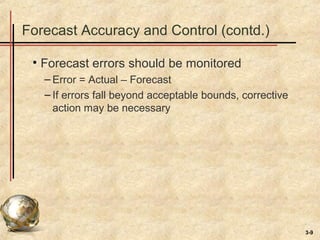 3-9
Forecast Accuracy and Control (contd.)
• Forecast errors should be monitored
– Error = Actual – Forecast
– If errors fall beyond acceptable bounds, corrective
action may be necessary
 