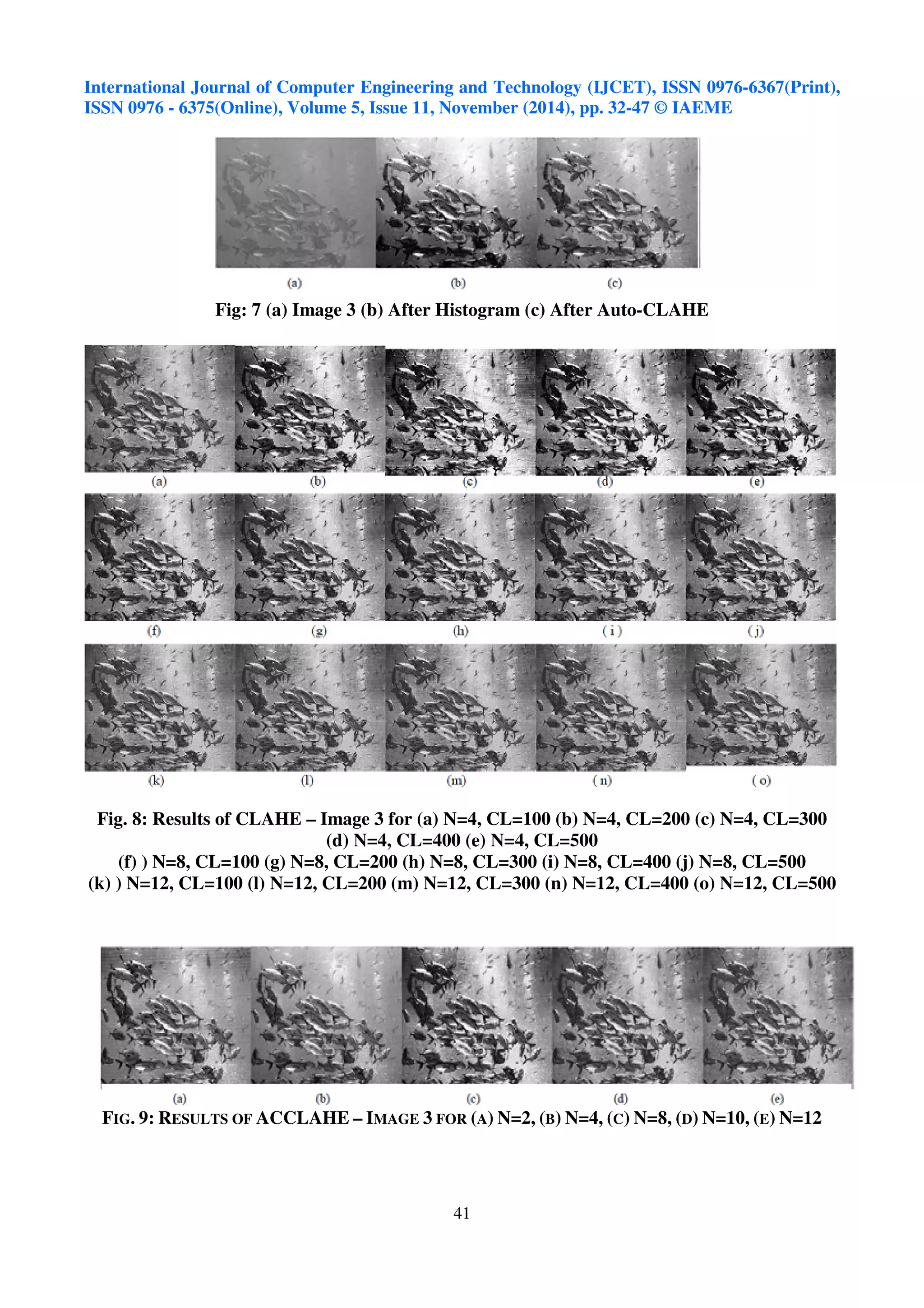 International Journal of Computer Engineering and Technology (IJCET), ISSN 0976-6367(Print), 
ISSN 0976 - 6375(Online), Volume 5, Issue 11, November (2014), pp. 32-47 © IAEME 
Fig: 7 (a) Image 3 (b) After Histogram (c) After Auto-CLAHE 
Fig. 8: Results of CLAHE – Image 3 for (a) N=4, CL=100 (b) N=4, CL=200 (c) N=4, CL=300 
(d) N=4, CL=400 (e) N=4, CL=500 
(f) ) N=8, CL=100 (g) N=8, CL=200 (h) N=8, CL=300 (i) N=8, CL=400 (j) N=8, CL=500 
(k) ) N=12, CL=100 (l) N=12, CL=200 (m) N=12, CL=300 (n) N=12, CL=400 (o) N=12, CL=500 
FIG. 9: RESULTS OF ACCLAHE – IMAGE 3 FOR (A) N=2, (B) N=4, (C) N=8, (D) N=10, (E) N=12 
41 
 