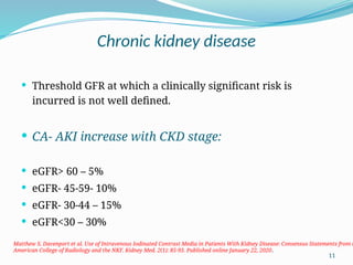 11
Chronic kidney disease
 Threshold GFR at which a clinically significant risk is
incurred is not well defined.
 CA- AKI increase with CKD stage:
 eGFR> 60 – 5%
 eGFR- 45-59- 10%
 eGFR- 30-44 – 15%
 eGFR<30 – 30%
Matthew S. Davenport et al. Use of Intravenous Iodinated Contrast Media in Patients With Kidney Disease: Consensus Statements from t
American College of Radiology and the NKF. Kidney Med. 2(1): 85-93. Published online January 22, 2020.
 