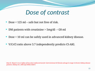 13
Dose of contrast
 Dose < 125 ml – safe but not free of risk.
 DM patients with creatinine > 5mg/dl - <20 ml
 Dose < 10 ml can be safely used in advanced kidney disease.
 V/CrCl ratio above 3.7 independently predicts CI-AKI.
Kian K, Wyatt C et al. Safety of low-dose radiocontrast for interventional AV fistula salvage in stage 4 chronic kidney disease
patients. Kidney Int. 2006 Apr;69(8):1444-9.
 