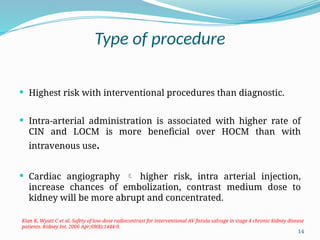 14
Type of procedure
 Highest risk with interventional procedures than diagnostic.
 Intra-arterial administration is associated with higher rate of
CIN and LOCM is more beneficial over HOCM than with
intravenous use.
 Cardiac angiography  higher risk, intra arterial injection,
increase chances of embolization, contrast medium dose to
kidney will be more abrupt and concentrated.
Kian K, Wyatt C et al. Safety of low-dose radiocontrast for interventional AV fistula salvage in stage 4 chronic kidney disease
patients. Kidney Int. 2006 Apr;69(8):1444-9.
 