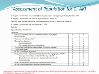 15
Assessment of Population for CI-AKI
Kidney disease: Improving Global Outcomes (KDIGO) Acute Kidney Injury Work Group. KDIGO CLINICAL PRACTICAL GUIDELINES FOR ACUTE
KIDNEY INJURY. Kidney Int 2012;Suppl 2:1 -138;
Screening for pre existing renal impairment : SCr
concentration is > 1.3 mg/dl in men and >1.0 mg/dl) in
women, equivalent to an eGFR < 60 ml/min per 1.73 m2.
Choyke questionnaire : reduced the number of patients in
need of a blood sample by 67%.
Negative urine protein test and no history of diseases
potentially associated with renal impairment, none had a
SCr level >2.0 mg/dl, and only 1% had a level >1.7 mg/dl.
 