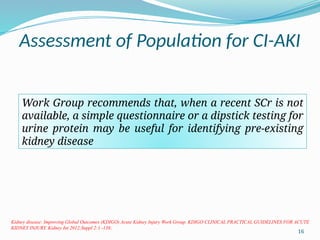 16
Assessment of Population for CI-AKI
Work Group recommends that, when a recent SCr is not
available, a simple questionnaire or a dipstick testing for
urine protein may be useful for identifying pre-existing
kidney disease
Kidney disease: Improving Global Outcomes (KDIGO) Acute Kidney Injury Work Group. KDIGO CLINICAL PRACTICAL GUIDELINES FOR ACUTE
KIDNEY INJURY. Kidney Int 2012;Suppl 2:1 -138;
 