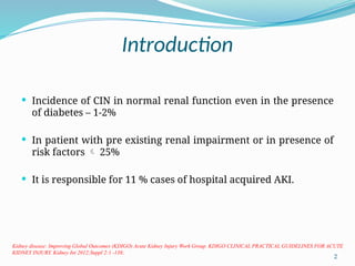 2
Introduction
 Incidence of CIN in normal renal function even in the presence
of diabetes – 1-2%
 In patient with pre existing renal impairment or in presence of
risk factors  25%
 It is responsible for 11 % cases of hospital acquired AKI.
Kidney disease: Improving Global Outcomes (KDIGO) Acute Kidney Injury Work Group. KDIGO CLINICAL PRACTICAL GUIDELINES FOR ACUTE
KIDNEY INJURY. Kidney Int 2012;Suppl 2:1 -138;
 