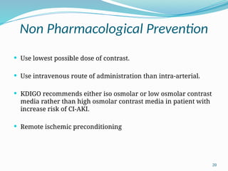 20
Non Pharmacological Prevention
 Use lowest possible dose of contrast.
 Use intravenous route of administration than intra-arterial.
 KDIGO recommends either iso osmolar or low osmolar contrast
media rather than high osmolar contrast media in patient with
increase risk of CI-AKI.
 Remote ischemic preconditioning
 