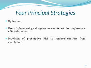23
Four Principal Strategies
 Hydration.
 Use of phamocological agents to counteract the nephrotoxic
effect of contrast.
 Provision of preemptive RRT to remove contrast from
circulation.
 