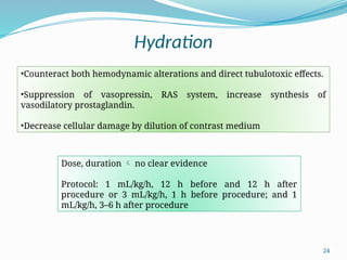 24
Hydration
•Counteract both hemodynamic alterations and direct tubulotoxic effects.
•Suppression of vasopressin, RAS system, increase synthesis of
vasodilatory prostaglandin.
•Decrease cellular damage by dilution of contrast medium
Dose, duration  no clear evidence
Protocol: 1 mL/kg/h, 12 h before and 12 h after
procedure or 3 mL/kg/h, 1 h before procedure; and 1
mL/kg/h, 3–6 h after procedure
 