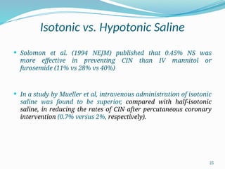 25
Isotonic vs. Hypotonic Saline
 Solomon et al. (1994 NEJM) published that 0.45% NS was
more effective in preventing CIN than IV mannitol or
furosemide (11% vs 28% vs 40%)
 In a study by Mueller et al, intravenous administration of isotonic
saline was found to be superior, compared with half-isotonic
saline, in reducing the rates of CIN after percutaneous coronary
intervention (0.7% versus 2%, respectively).
 