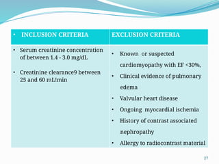27
• INCLUSION CRITERIA EXCLUSION CRITERIA
• Serum creatinine concentration
of between 1.4 - 3.0 mg/dL
• Creatinine clearance9 between
25 and 60 mL!min
• Known or suspected
cardiomyopathy with EF <30%,
• Clinical evidence of pulmonary
edema
• Valvular heart disease
• Ongoing myocardial ischemia
• History of contrast associated
nephropathy
• Allergy to radiocontrast material
 