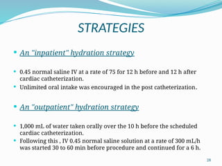 28
STRATEGIES
 An "inpatient" hydration strategy
 0.45 normal saline IV at a rate of 75 for 12 h before and 12 h after
cardiac catheterization.
 Unlimited oral intake was encouraged in the post catheterization.
 An "outpatient" hydration strategy
 1,000 mL of water taken orally over the 10 h before the scheduled
cardiac catheterization.
 Following this , IV 0.45 normal saline solution at a rate of 300 mL/h
was started 30 to 60 min before procedure and continued for a 6 h.
 