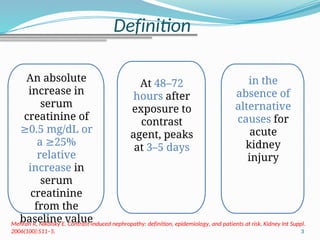 3
Mehran R, Nikolsky E. Contrast-induced nephropathy: definition, epidemiology, and patients at risk. Kidney Int Suppl.
2006(100):S11–5.
An absolute
increase in
serum
creatinine of
0.5 mg/dL
≥ or
a 25%
≥
relative
increase in
serum
creatinine
from the
baseline value
At 48–72
hours after
exposure to
contrast
agent, peaks
at 3–5 days
in the
absence of
alternative
causes for
acute
kidney
injury
Definition
 
