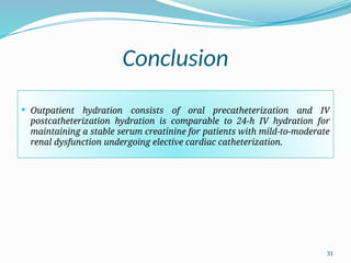 31
Conclusion
 Outpatient hydration consists of oral precatheterization and IV
postcatheterization hydration is comparable to 24-h IV hydration for
maintaining a stable serum creatinine for patients with mild-to-moderate
renal dysfunction undergoing elective cardiac catheterization.
 