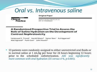 32
Oral vs. Intravenous saline
 53 patients were randomly assigned to either unrestricted oral fluids or
to normal saline at 1 mL/kg per hour for 24 hours beginning 12 hours
prior to the scheduled catheterization. AKI was significantly
more common with oral hydration (35 versus 4 %, p-0.005).
 