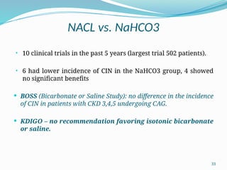 33
NACL vs. NaHCO3
• 10 clinical trials in the past 5 years (largest trial 502 patients).
• 6 had lower incidence of CIN in the NaHCO3 group, 4 showed
no significant benefits
 BOSS (Bicarbonate or Saline Study): no difference in the incidence
of CIN in patients with CKD 3,4,5 undergoing CAG.
 KDIGO – no recommendation favoring isotonic bicarbonate
or saline.
 