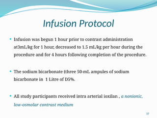 37
Infusion Protocol
 Infusion was begun 1 hour prior to contrast administration
at3mL/kg for 1 hour, decreased to 1.5 mL/kg per hour during the
procedure and for 4 hours following completion of the procedure.
 The sodium bicarbonate (three 50-mL ampules of sodium
bicarbonate in 1 Litre of D5%.
 All study participants received intra arterial ioxilan , a nonionic,
low-osmolar contrast medium
 