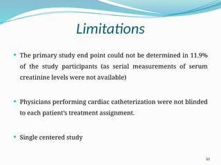 40
Limitations
 The primary study end point could not be determined in 11.9%
of the study participants (as serial measurements of serum
creatinine levels were not available)
 Physicians performing cardiac catheterization were not blinded
to each patient’s treatment assignment.
 Single centered study
 