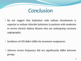 41
Conclusion
 Do not suggest that hydration with sodium bicarbonate is
superior to sodium chloride hydration in patients with moderate
to severe chronic kidney disease who are undergoing coronary
angiography.
 Incidence of CIN didn’t differ by treatment assignment.
 Adverse events frequency did not significantly differ between
groups.
 