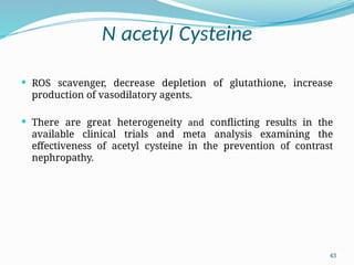 43
N acetyl Cysteine
 ROS scavenger, decrease depletion of glutathione, increase
production of vasodilatory agents.
 There are great heterogeneity and conflicting results in the
available clinical trials and meta analysis examining the
effectiveness of acetyl cysteine in the prevention of contrast
nephropathy.
 