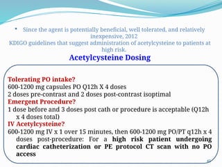 45
 Since the agent is potentially beneficial, well tolerated, and relatively
inexpensive, 2012
KDIGO guidelines that suggest administration of acetylcysteine to patients at
high risk.
Acetylcysteine Dosing
Tolerating PO intake?
600-1200 mg capsules PO Q12h X 4 doses
2 doses pre-contrast and 2 doses post-contrast isoptimal
Emergent Procedure?
1 dose before and 3 doses post cath or procedure is acceptable (Q12h
x 4 doses total)
IV Acetylcysteine?
600-1200 mg IV x 1 over 15 minutes, then 600-1200 mg PO/PT q12h x 4
doses post-procedure: For a high risk patient undergoing
cardiac catheterization or PE protocol CT scan with no PO
access
 