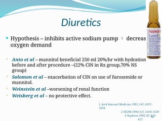 46
Diuretics
 Hypothesis – inhibits active sodium pump  decrease
oxygen demand
 Anto et al – mannitol beneficial 250 ml 20%/hr with hydration
before and after procedure –(22% CIN in Rx group,70% NS
group)
 Solomon et al – exacerbation of CIN on use of furosemide or
mannitol.
 Weinstein et al –worsening of renal function
 Weisberg et al – no protective effect.
1.Arch Internal Medicine,1981;141:1652-
1656.
2.NEJM,1994;331:1416-1420
3.Nephron 1992;62:413-
415.
 