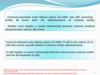 5
Contrast-associated acute kidney injury (CA-AKI): Any AKI occurring
within 48 hours after the administration of contrast media.
Neither term implies a causal relationship between contrast medium
administration and an AKI event.
Contrast-induced acute kidney injury (CI-AKI): CI-AKI is the subset of CA-
AKI that can be causally linked to contrast media administration.
CI-AKI implies a causal relationship between intravenous contrast media
and the development of AKI.
Matthew S. Davenport et al. Use of Intravenous Iodinated Contrast Media in Patients With Kidney Disease: Consensus
Statements from the
American College of Radiology and the NKF. Kidney Med. 2(1): 85-93. Published online January 22, 2020.
 