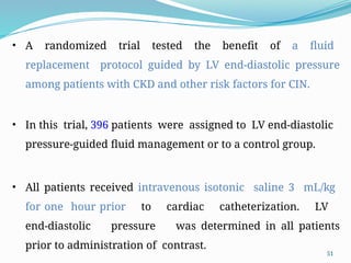 51
• A randomized trial tested the benefit of a fluid
replacement protocol guided by LV end-diastolic pressure
among patients with CKD and other risk factors for CIN.
• In this trial, 396 patients were assigned to LV end-diastolic
pressure-guided fluid management or to a control group.
• All patients received intravenous isotonic saline 3 mL/kg
for one hour prior to cardiac catheterization. LV
end-diastolic pressure was determined in all patients
prior to administration of contrast.
 