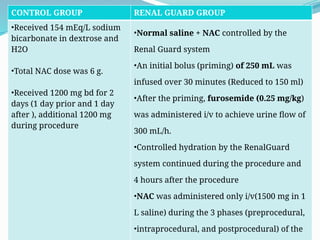 56
CONTROL GROUP RENAL GUARD GROUP
•Received 154 mEq/L sodium
bicarbonate in dextrose and
H2O
•Total NAC dose was 6 g.
•Received 1200 mg bd for 2
days (1 day prior and 1 day
after ), additional 1200 mg
during procedure
•Normal saline + NAC controlled by the
Renal Guard system
•An initial bolus (priming) of 250 mL was
infused over 30 minutes (Reduced to 150 ml)
•After the priming, furosemide (0.25 mg/kg)
was administered i/v to achieve urine flow of
300 mL/h.
•Controlled hydration by the RenalGuard
system continued during the procedure and
4 hours after the procedure
•NAC was administered only i/v(1500 mg in 1
L saline) during the 3 phases (preprocedural,
•intraprocedural, and postprocedural) of the
 