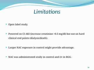 58
Limitations
 Open label study.
 Powered on CI AKI (increase creatinine >0.3 mg/dl) but not on hard
clinical end points (dialysis/death).
 Larger NAC exposure in control might provide advantage.
 NAC was administrated orally in control and i/v in RGG.
 