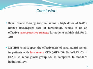 59
Conclusion
 Renal Guard therapy, (normal saline + high doses of NAC +
limited (0.25mg/kg) dose of furosemide, seems to be an
effective renoprotective strategy for patients at high risk for CI
AKI.
 MYTHOS trial support the effectiveness of renal guard system
in patients with less severe CKD (eGFR<60ml/min/1.73m2) 
CI-AKI in renal guard group 5% as compared to standard
hydration 16%
 