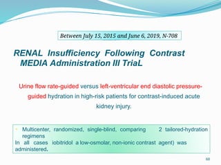 60
REMEDIAL III
RENAL Insufficiency Following Contrast
MEDIA Administration III TriaL
Urine flow rate-guided versus left-ventricular end diastolic pressure-
guided hydration in high-risk patients for contrast-induced acute
kidney injury.
• Multicenter, randomized, single-blind, comparing 2 tailored-hydration
regimens
In all cases iobitridol a low-osmolar, non-ionic contrast agent) was
administered.
Between July 15, 2015 and June 6, 2019, N-708
 