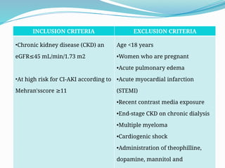 62
INCLUSION CRITERIA EXCLUSION CRITERIA
•Chronic kidney disease (CKD) an
eGFR 45 mL/min/1.73 m2
≤
•At high risk for CI-AKI according to
Mehran'sscore 11
≥
Age <18 years
•Women who are pregnant
•Acute pulmonary edema
•Acute myocardial infarction
(STEMI)
•Recent contrast media exposure
•End-stage CKD on chronic dialysis
•Multiple myeloma
•Cardiogenic shock
•Administration of theophilline,
dopamine, mannitol and
 