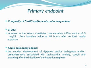 63
Primary endpoint
 Composite of CI-AKI and/or acute pulmonary edema
 CI-AKI:
 increase in the serum creatinine concentration ≥25% and/or ≥0.5
mg/dL from baseline value at 48 hours after contrast media
exposure
 Acute pulmonary edema:
 the sudden development of dyspnea and/or tachypnea and/or
breathlessness associated with tachycardia, anxiety, cough and
sweating after the initiation of the hydration regimen
 