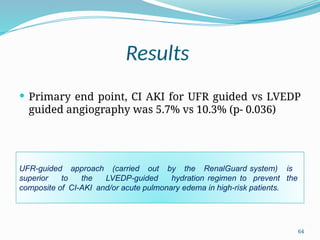 64
Results
 Primary end point, CI AKI for UFR guided vs LVEDP
guided angiography was 5.7% vs 10.3% (p- 0.036)
UFR-guided approach (carried out by the RenalGuard system) is
superior to the LVEDP-guided hydration regimen to prevent the
composite of CI-AKI and/or acute pulmonary edema in high-risk patients.
 