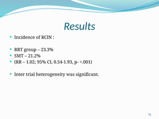73
Results
 Incidence of RCIN :
 RRT group – 23.3%
 SMT – 21.2%
 (RR – 1.02; 95% CI, 0.54-1.93, p- <.001)
 Inter trial heterogeneity was significant.
 