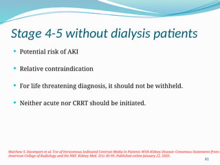 81
Stage 4-5 without dialysis patients
 Potential risk of AKI
 Relative contraindication
 For life threatening diagnosis, it should not be withheld.
 Neither acute nor CRRT should be initiated.
Matthew S. Davenport et al. Use of Intravenous Iodinated Contrast Media in Patients With Kidney Disease: Consensus Statements from t
American College of Radiology and the NKF. Kidney Med. 2(1): 85-93. Published online January 22, 2020.
 
