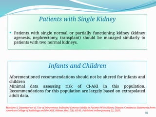 82
Patients with Single Kidney
 Patients with single normal or partially functioning kidney (kidney
agenesis, nephrectomy, transplant) should be managed similarly to
patients with two normal kidneys.
Matthew S. Davenport et al. Use of Intravenous Iodinated Contrast Media in Patients With Kidney Disease: Consensus Statements from t
American College of Radiology and the NKF. Kidney Med. 2(1): 85-93. Published online January 22, 2020.
Infants and Children
Aforementioned recommendations should not be altered for infants and
children
Minimal data assessing risk of CI-AKI in this population.
Recommendations for this population are largely based on extrapolated
adult data.
 