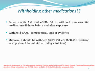 83
Withholding other medications??
 Patients with AKI and eGFR< 30  withhold non essential
medications 48 hour before and after exposure.
 With hold RAAS –controversial, lack of evidence
 Metformin should be withheld (eGFR<30, eGFR-30-59 decision
to stop should be individualized by clinicians)
Matthew S. Davenport et al. Use of Intravenous Iodinated Contrast Media in Patients With Kidney Disease: Consensus Statements from t
American College of Radiology and the NKF. Kidney Med. 2(1): 85-93. Published online January 22, 2020.
 