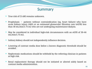 84
Summary
 True risk of CI-AKI remains unknown.
 Prophylaxis  patients without contraindication (eg, heart failure) who have
acute kidney injury (AKI) or an estimated glomerular filtration rate (eGFR) less
than 30 mL/min/1.73 m2 who are not undergoing maintenance dialysis.
 May be considered in individual high-risk circumstances with an eGFR of 30–44
mL/min/1.73 m2.
 Solitary kidney should not independently influence decision.
 Lowering of contrast media dose below a known diagnostic threshold should be
avoided .
 Nephrotoxic medications should be withheld by the referring clinician in patients
at high risk.
 Renal replacement therapy should not be initiated or altered solely based on
contrast media administration.
 